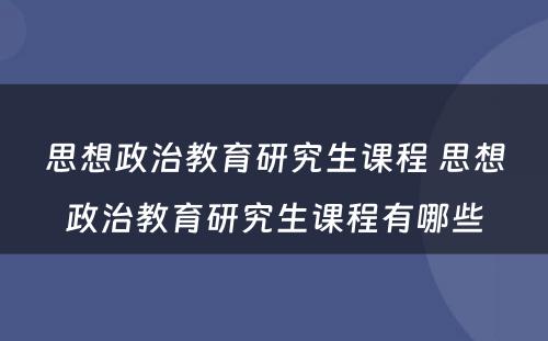 思想政治教育研究生课程 思想政治教育研究生课程有哪些