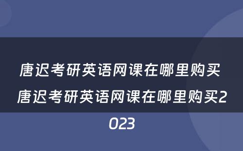 唐迟考研英语网课在哪里购买 唐迟考研英语网课在哪里购买2023