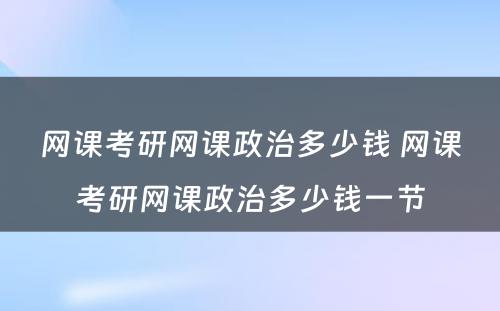 网课考研网课政治多少钱 网课考研网课政治多少钱一节