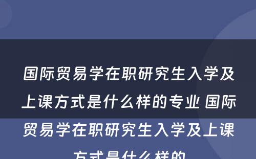 国际贸易学在职研究生入学及上课方式是什么样的专业 国际贸易学在职研究生入学及上课方式是什么样的