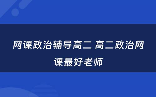 网课政治辅导高二 高二政治网课最好老师