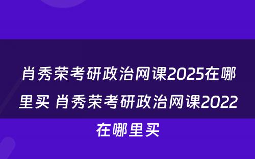 肖秀荣考研政治网课2025在哪里买 肖秀荣考研政治网课2022在哪里买