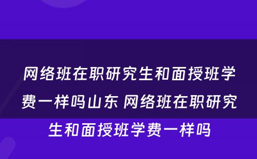 网络班在职研究生和面授班学费一样吗山东 网络班在职研究生和面授班学费一样吗