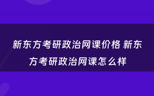 新东方考研政治网课价格 新东方考研政治网课怎么样