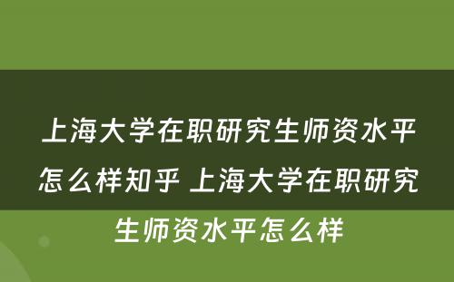 上海大学在职研究生师资水平怎么样知乎 上海大学在职研究生师资水平怎么样