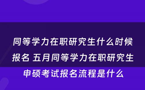 同等学力在职研究生什么时候报名 五月同等学力在职研究生申硕考试报名流程是什么