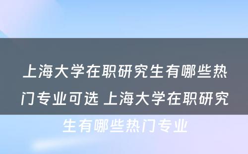 上海大学在职研究生有哪些热门专业可选 上海大学在职研究生有哪些热门专业