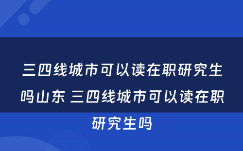 三四线城市可以读在职研究生吗山东 三四线城市可以读在职研究生吗