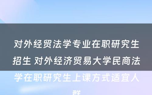 对外经贸法学专业在职研究生招生 对外经济贸易大学民商法学在职研究生上课方式适宜人群