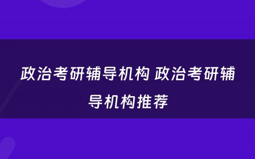 政治考研辅导机构 政治考研辅导机构推荐