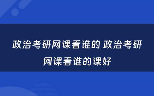 政治考研网课看谁的 政治考研网课看谁的课好