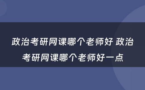 政治考研网课哪个老师好 政治考研网课哪个老师好一点