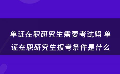 单证在职研究生需要考试吗 单证在职研究生报考条件是什么