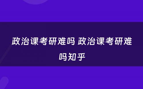 政治课考研难吗 政治课考研难吗知乎