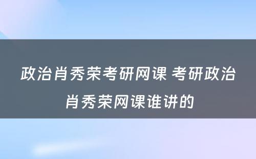 政治肖秀荣考研网课 考研政治肖秀荣网课谁讲的