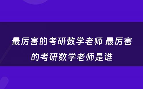 最厉害的考研数学老师 最厉害的考研数学老师是谁