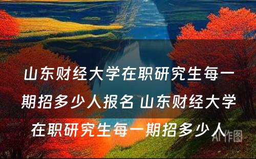 山东财经大学在职研究生每一期招多少人报名 山东财经大学在职研究生每一期招多少人