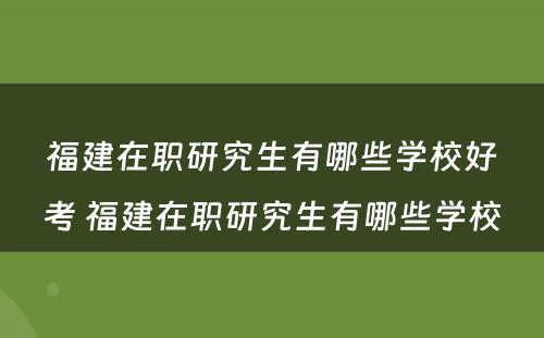 福建在职研究生有哪些学校好考 福建在职研究生有哪些学校