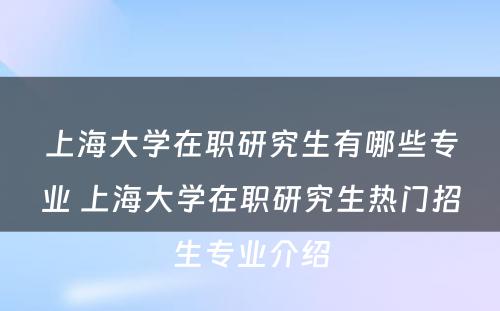 上海大学在职研究生有哪些专业 上海大学在职研究生热门招生专业介绍