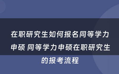 在职研究生如何报名同等学力申硕 同等学力申硕在职研究生的报考流程