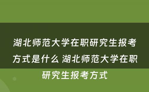 湖北师范大学在职研究生报考方式是什么 湖北师范大学在职研究生报考方式