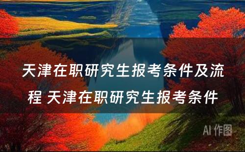 天津在职研究生报考条件及流程 天津在职研究生报考条件