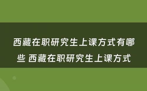 西藏在职研究生上课方式有哪些 西藏在职研究生上课方式