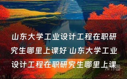 山东大学工业设计工程在职研究生哪里上课好 山东大学工业设计工程在职研究生哪里上课