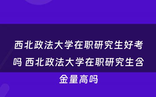 西北政法大学在职研究生好考吗 西北政法大学在职研究生含金量高吗