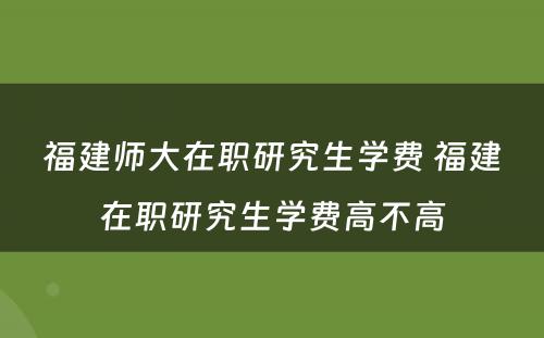 福建师大在职研究生学费 福建在职研究生学费高不高