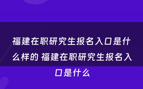 福建在职研究生报名入口是什么样的 福建在职研究生报名入口是什么