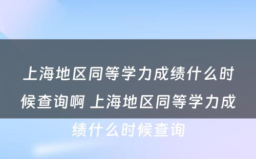 上海地区同等学力成绩什么时候查询啊 上海地区同等学力成绩什么时候查询