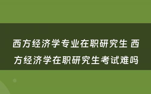 西方经济学专业在职研究生 西方经济学在职研究生考试难吗