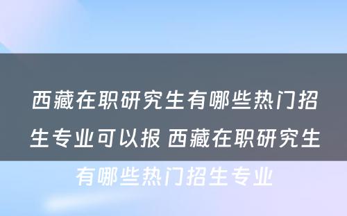 西藏在职研究生有哪些热门招生专业可以报 西藏在职研究生有哪些热门招生专业