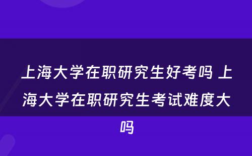 上海大学在职研究生好考吗 上海大学在职研究生考试难度大吗