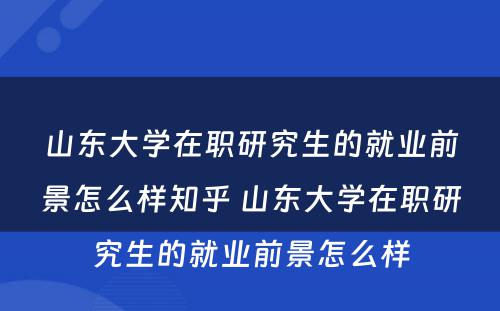 山东大学在职研究生的就业前景怎么样知乎 山东大学在职研究生的就业前景怎么样