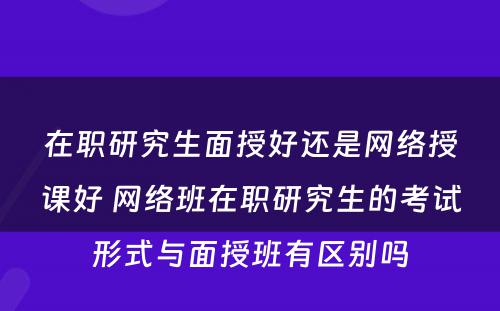 在职研究生面授好还是网络授课好 网络班在职研究生的考试形式与面授班有区别吗