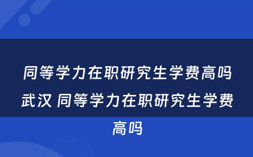 同等学力在职研究生学费高吗武汉 同等学力在职研究生学费高吗