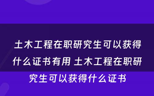 土木工程在职研究生可以获得什么证书有用 土木工程在职研究生可以获得什么证书