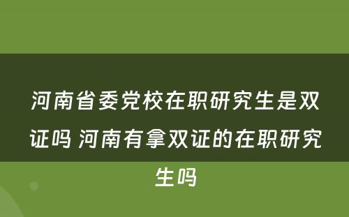 河南省委党校在职研究生是双证吗 河南有拿双证的在职研究生吗