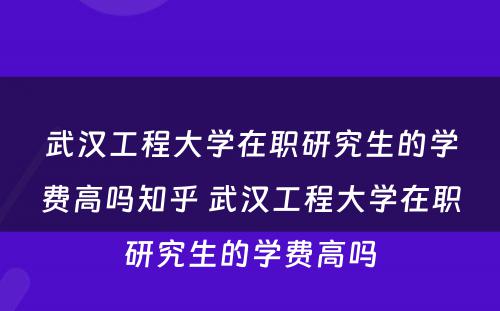 武汉工程大学在职研究生的学费高吗知乎 武汉工程大学在职研究生的学费高吗