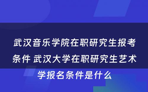 武汉音乐学院在职研究生报考条件 武汉大学在职研究生艺术学报名条件是什么