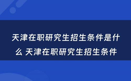 天津在职研究生招生条件是什么 天津在职研究生招生条件