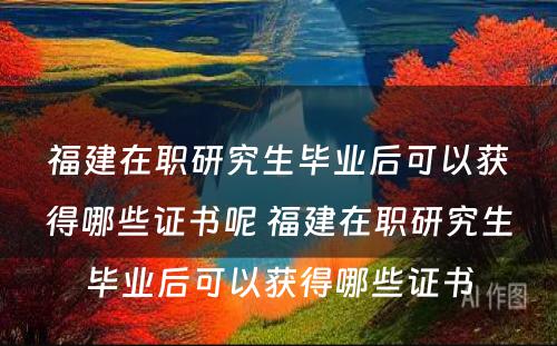 福建在职研究生毕业后可以获得哪些证书呢 福建在职研究生毕业后可以获得哪些证书