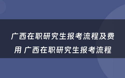 广西在职研究生报考流程及费用 广西在职研究生报考流程