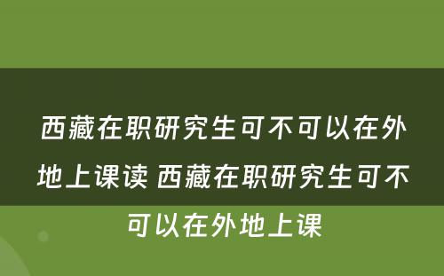 西藏在职研究生可不可以在外地上课读 西藏在职研究生可不可以在外地上课