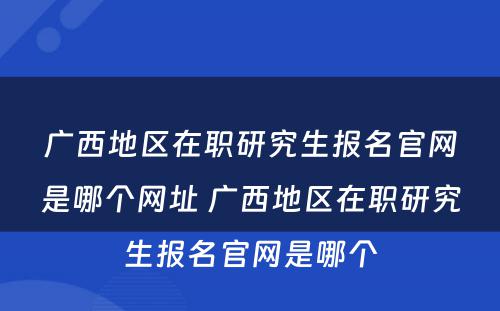 广西地区在职研究生报名官网是哪个网址 广西地区在职研究生报名官网是哪个