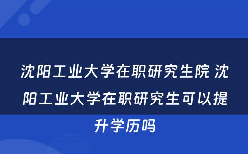 沈阳工业大学在职研究生院 沈阳工业大学在职研究生可以提升学历吗