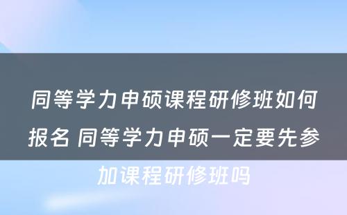 同等学力申硕课程研修班如何报名 同等学力申硕一定要先参加课程研修班吗