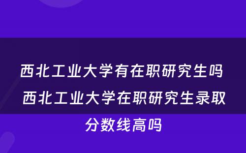 西北工业大学有在职研究生吗 西北工业大学在职研究生录取分数线高吗